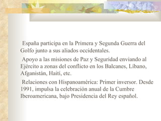 España participa en la Primera y Segunda Guerra del
Golfo junto a sus aliados occidentales.
Apoyo a las misiones de Paz y Seguridad enviando al
Ejército a zonas del conflicto en los Balcanes, Líbano,
Afganistán, Haití, etc.
 Relaciones con Hispanoamérica: Primer inversor. Desde
1991, impulsa la celebración anual de la Cumbre
Iberoamericana, bajo Presidencia del Rey español.
 