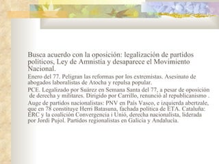 Busca acuerdo con la oposición: legalización de partidos
políticos, Ley de Amnistía y desaparece el Movimiento
Nacional.
Enero del 77. Peligran las reformas por los extremistas. Asesinato de
abogados laboralistas de Atocha y repulsa popular.
PCE. Legalizado por Suárez en Semana Santa del 77, a pesar de oposición
 de derecha y militares. Dirigido por Carrillo, renunció al republicanismo .
Auge de partidos nacionalistas: PNV en País Vasco, e izquierda abertzale,
que en 78 constituye Herri Batasuna, fachada política de ETA. Cataluña:
ERC y la coalición Convergencia i Unió, derecha nacionalista, liderada
por Jordi Pujol. Partidos regionalistas en Galicia y Andalucía.
 