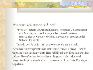 Relaciones con el norte de África:
   Firma de Tratado de Amistad, Buena Vecindad y Cooperación
      con Marruecos. Problemas por las reivindicaciones
      marroquíes de Ceuta y Melilla, la pesca y el problema del
      Sahara Occidental.
   Tratado con Argelia, primer proveedor de gas natural.
 Ante los nuevos problemas del terrorismo islámico, España
ha pasado del alineamiento incondicional con Estados Unidos
y Gran Bretaña (participación en la guerra de Irak), y el
proyecto de Alianza de Civilizaciones de Jose Luis Rodríguez
Zapatero.
 