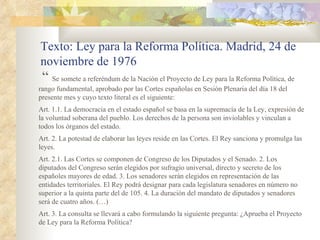 Texto: Ley para la Reforma Política. Madrid, 24 de
noviembre de 1976
 “ Se somete a referéndum de la Nación el Proyecto de Ley para la Reforma Política, de
rango fundamental, aprobado por las Cortes españolas en Sesión Plenaria del día 18 del
presente mes y cuyo texto literal es el siguiente:
Art. 1.1. La democracia en el estado español se basa en la supremacía de la Ley, expresión de
la voluntad soberana del pueblo. Los derechos de la persona son inviolables y vinculan a
todos los órganos del estado.
Art. 2. La potestad de elaborar las leyes reside en las Cortes. El Rey sanciona y promulga las
leyes.
Art. 2.1. Las Cortes se componen de Congreso de los Diputados y el Senado. 2. Los
diputados del Congreso serán elegidos por sufragio universal, directo y secreto de los
españoles mayores de edad. 3. Los senadores serán elegidos en representación de las
entidades territoriales. El Rey podrá designar para cada legislatura senadores en número no
superior a la quinta parte del de 105. 4. La duración del mandato de diputados y senadores
será de cuatro años. (…)
Art. 3. La consulta se llevará a cabo formulando la siguiente pregunta: ¿Aprueba el Proyecto
de Ley para la Reforma Política?
 