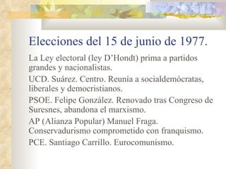 Elecciones del 15 de junio de 1977.
La Ley electoral (ley D’Hondt) prima a partidos
grandes y nacionalistas.
UCD. Suárez. Centro. Reunía a socialdemócratas,
liberales y democristianos.
PSOE. Felipe González. Renovado tras Congreso de
Suresnes, abandona el marxismo.
AP (Alianza Popular) Manuel Fraga.
Conservadurismo comprometido con franquismo.
PCE. Santiago Carrillo. Eurocomunismo.
 