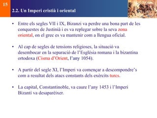 2.2. Un Imperi cristià i oriental 
• Entre els segles VII i IX, Bizanzi va perdre una bona part de les 
conquestes de Justinià i es va replegar sobre la seva zona 
oriental, on el grec es va mantenir com a llengua oficial. 
• Al cap de segles de tensions religioses, la situació va 
desembocar en la separació de l’Església romana i la bizantina 
ortodoxa (Cisma d’Orient, l’any 1054). 
• A partir del segle XI, l’Imperi va començar a descompondre’s 
com a resultat dels atacs constants dels exèrcits turcs. 
• La capital, Constantinoble, va caure l’any 1453 i l’Imperi 
Bizantí va desaparèixer. 
15 
 