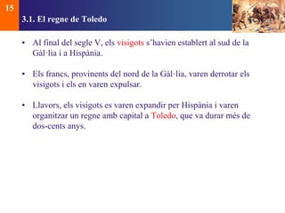 3.1. El regne de Toledo 
• Al final del segle V, els visigots s’havien establert al sud de la 
Gàl·lia i a Hispània. 
• Els francs, provinents del nord de la Gàl·lia, varen derrotar els 
visigots i els en varen expulsar. 
• Llavors, els visigots es varen expandir per Hispània i varen 
organitzar un regne amb capital a Toledo, que va durar més de 
dos-cents anys. 
15 
 