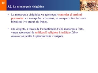 3.2. La monarquia visigòtica 
• La monarquia visigòtica va aconseguir controlar el territori 
peninsular: en va expulsar els sueus, va conquerir territoris als 
bizantins i va aturar els francs. 
• Els visigots, a través de l’establiment d’una monarquia forta, 
varen aconseguir la unificació religiosa i jurídica (Liber 
Iudiciorum) entre hispanoromans i visigots. 
15 
 