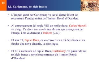 4.1. Carlemany, rei dels francs 
• L’Imperi creat per Carlemany va ser el darrer intent de 
reconstruir l’antiga unitat de l’Imperi Romà d’Occident. 
• Al començament del segle VIII un noble franc, Carles Martell, 
va dirigir l’exèrcit contra els musulmans que avançaven per 
França, i els va derrotar a Poitiers (732). 
• El seu fill, Pipí el Breu, es va convertir en rei dels francs i va 
fundar una nova dinastia, la carolíngia. 
• El fill i successor de Pipí el Breu, Carlemany, va passar de ser 
rei dels francs a ser el reconstructor de l’Imperi Romà 
d’Occident. 
15 
 