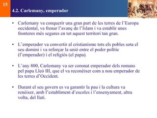 4.2. Carlemany, emperador 
• Carlemany va conquerir una gran part de les terres de l’Europa 
occidental, va frenar l’avanç de l’Islam i va establir unes 
fronteres més segures en tot aquest territori tan gran. 
• L’emperador va convertir al cristianisme tots els pobles sota el 
seu domini i va reforçar la unió entre el poder polític 
(l’emperador) i el religiós (el papa). 
• L’any 800, Carlemany va ser coronat emperador dels romans 
pel papa Lleó III, que el va reconèixer com a nou emperador de 
les terres d’Occident. 
• Durant el seu govern es va garantir la pau i la cultura va 
renéixer, amb l’establiment d’escoles i l’ensenyament, altra 
volta, del llatí. 
15 
