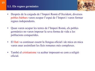 1.1. Els regnes germànics 
• Després de la caiguda de l’Imperi Romà d’Occident, diversos 
pobles bàrbars varen ocupar l’espai de l’Imperi i varen formar 
regnes independents. 
• Quan varen ocupar les terres de l’Imperi Romà, els pobles 
germànics no varen imposar la seva forma de vida a les 
poblacions conquerides. 
• El llatí va continuar essent la llengua oficial i de mica en mica 
varen anar assimilant les lleis romanes més complexes. 
• També el cristianisme va acabar imposant-se com a religió 
oficial. 
15 
 