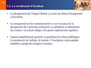 1.2. La ruralització d’Occident 
• La desaparició de l’Imperi Romà va crear un clima d’inseguretat 
a Occident. 
• La inseguretat en les comunicacions va ser la causa de la 
desaparició de l’activitat comercial. La població va abandonar 
les ciutats i va cercar refugi a les grans explotacions agràries. 
• Aquest empobriment general va paralitzar les obres públiques. 
La producció de cultura, la lectura i l’escriptura varen quedar 
reduïdes a grups de clergues i monjos. 
15 
 