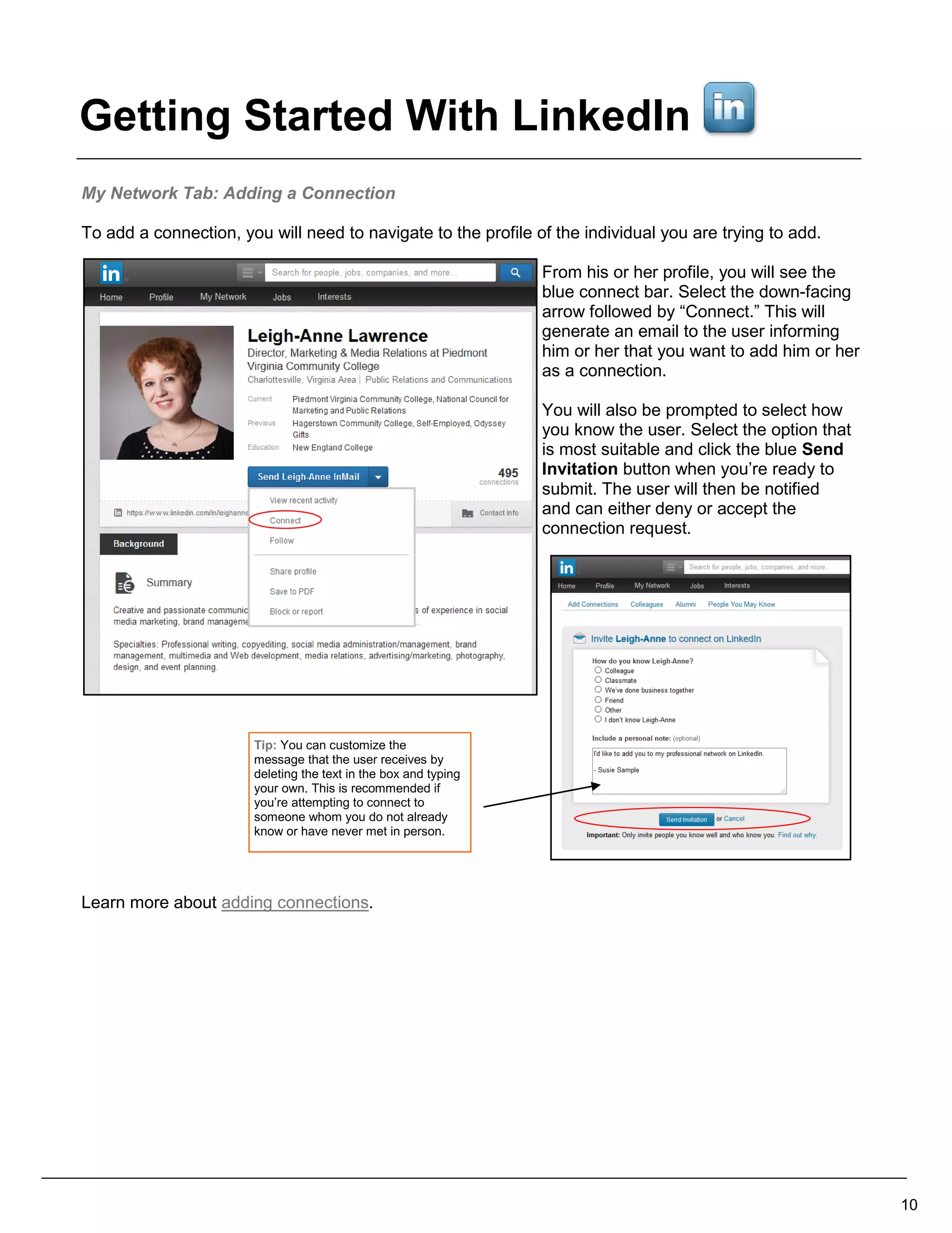 My Network Tab: Adding a Connection
To add a connection, you will need to navigate to the profile of the individual you are trying to add.
From his or her profile, you will see the
blue connect bar. Select the down-facing
arrow followed by “Connect.” This will
generate an email to the user informing
him or her that you want to add him or her
as a connection.
You will also be prompted to select how
you know the user. Select the option that
is most suitable and click the blue Send
Invitation button when you’re ready to
submit. The user will then be notified
and can either deny or accept the
connection request.
Learn more about adding connections.
10
Tip: You can customize the
message that the user receives by
deleting the text in the box and typing
your own. This is recommended if
you’re attempting to connect to
someone whom you do not already
know or have never met in person.
Getting Started With LinkedIn
 