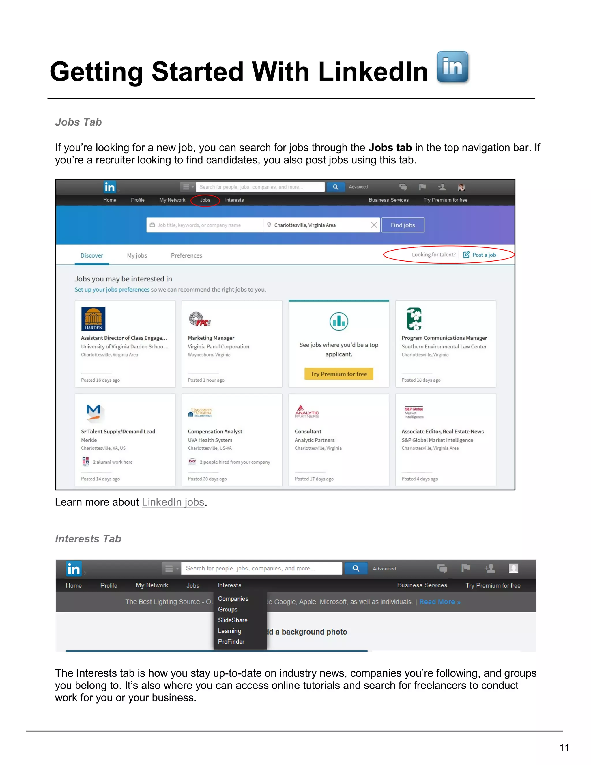 Jobs Tab
If you’re looking for a new job, you can search for jobs through the Jobs tab in the top navigation bar. If
you’re a recruiter looking to find candidates, you also post jobs using this tab.
Learn more about LinkedIn jobs.
Interests Tab
The Interests tab is how you stay up-to-date on industry news, companies you’re following, and groups
you belong to. It’s also where you can access online tutorials and search for freelancers to conduct
work for you or your business.
11
Getting Started With LinkedIn
 