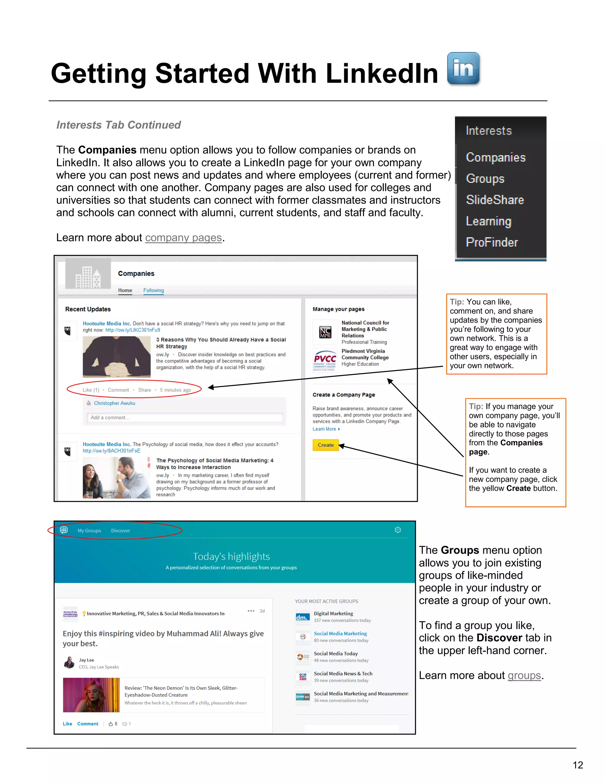 Interests Tab Continued
The Companies menu option allows you to follow companies or brands on
LinkedIn. It also allows you to create a LinkedIn page for your own company
where you can post news and updates and where employees (current and former)
can connect with one another. Company pages are also used for colleges and
universities so that students can connect with former classmates and instructors
and schools can connect with alumni, current students, and staff and faculty.
Learn more about company pages.
The Groups menu option
allows you to join existing
groups of like-minded
people in your industry or
create a group of your own.
To find a group you like,
click on the Discover tab in
the upper left-hand corner.
Learn more about groups.
12
Tip: If you manage your
own company page, you’ll
be able to navigate
directly to those pages
from the Companies
page.
If you want to create a
new company page, click
the yellow Create button.
Tip: You can like,
comment on, and share
updates by the companies
you’re following to your
own network. This is a
great way to engage with
other users, especially in
your own network.
Getting Started With LinkedIn
 
