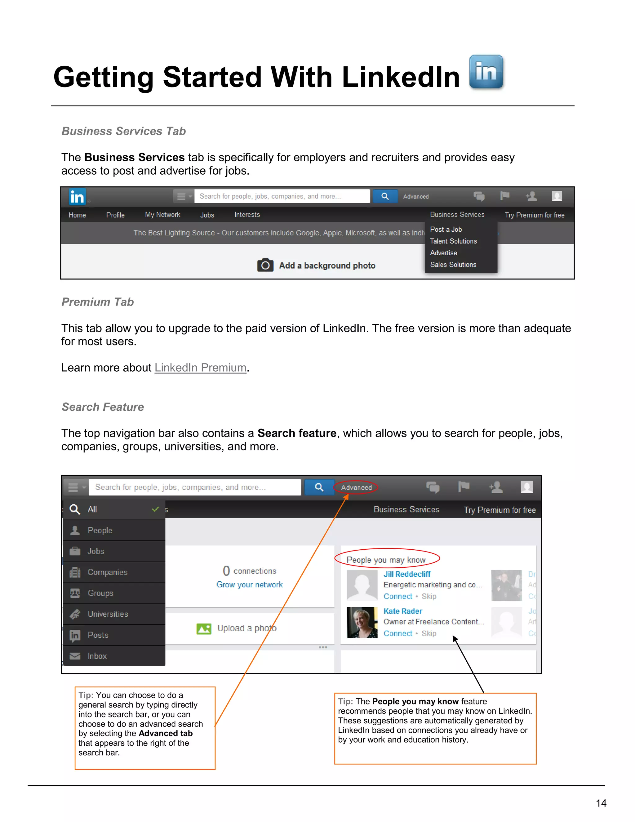 Business Services Tab
The Business Services tab is specifically for employers and recruiters and provides easy
access to post and advertise for jobs.
Premium Tab
This tab allow you to upgrade to the paid version of LinkedIn. The free version is more than adequate
for most users.
Learn more about LinkedIn Premium.
Search Feature
The top navigation bar also contains a Search feature, which allows you to search for people, jobs,
companies, groups, universities, and more.
14
Tip: The People you may know feature
recommends people that you may know on LinkedIn.
These suggestions are automatically generated by
LinkedIn based on connections you already have or
by your work and education history.
Tip: You can choose to do a
general search by typing directly
into the search bar, or you can
choose to do an advanced search
by selecting the Advanced tab
that appears to the right of the
search bar.
Getting Started With LinkedIn
 