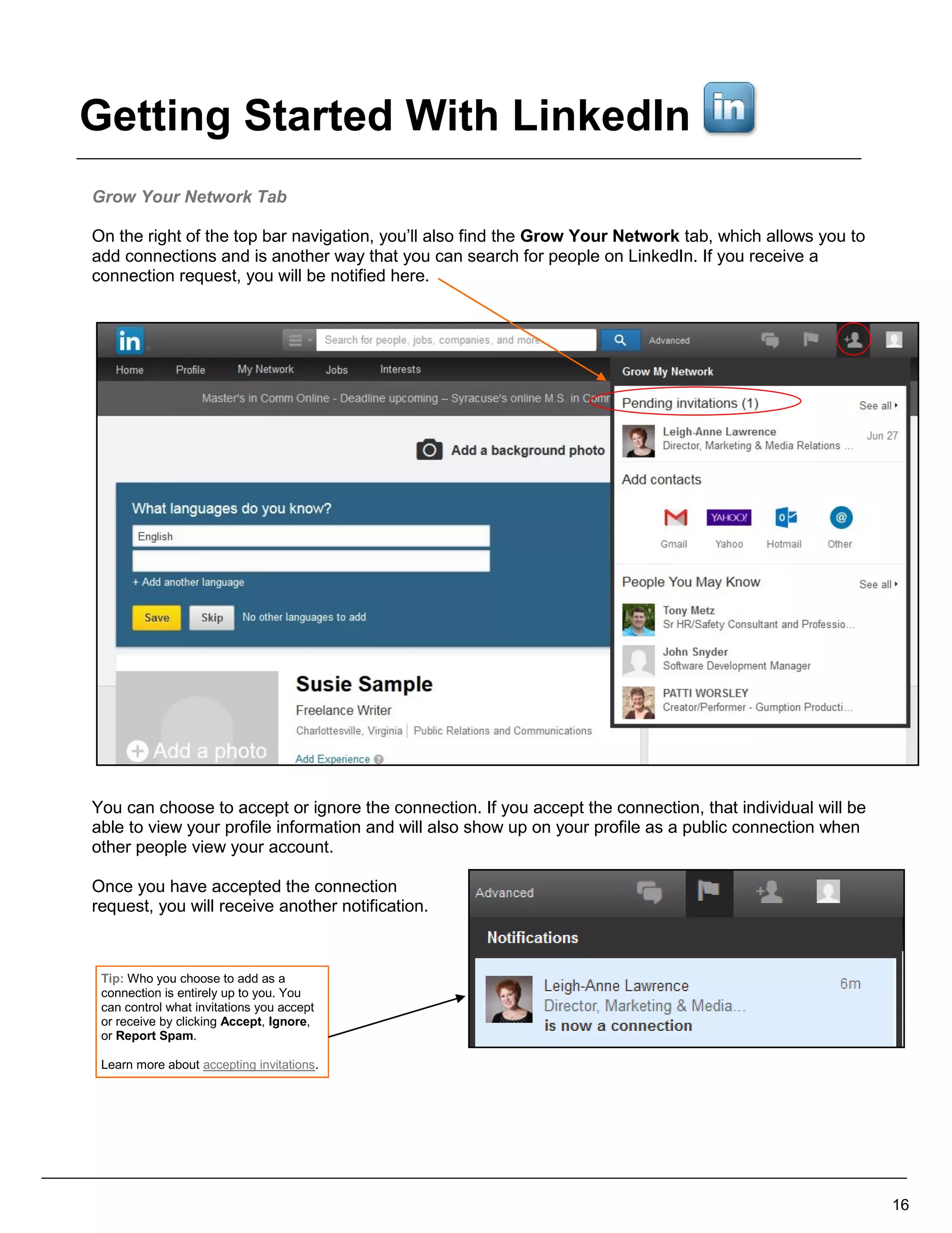 Grow Your Network Tab
On the right of the top bar navigation, you’ll also find the Grow Your Network tab, which allows you to
add connections and is another way that you can search for people on LinkedIn. If you receive a
connection request, you will be notified here.
You can choose to accept or ignore the connection. If you accept the connection, that individual will be
able to view your profile information and will also show up on your profile as a public connection when
other people view your account.
Once you have accepted the connection
request, you will receive another notification.
16
Tip: Who you choose to add as a
connection is entirely up to you. You
can control what invitations you accept
or receive by clicking Accept, Ignore,
or Report Spam.
Learn more about accepting invitations.
Getting Started With LinkedIn
 