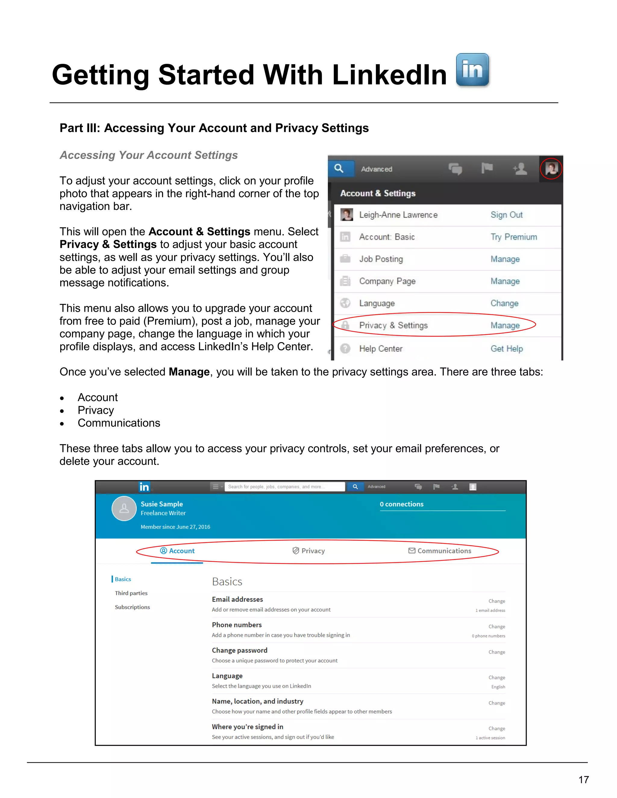 Part III: Accessing Your Account and Privacy Settings
Accessing Your Account Settings
To adjust your account settings, click on your profile
photo that appears in the right-hand corner of the top
navigation bar.
This will open the Account & Settings menu. Select
Privacy & Settings to adjust your basic account
settings, as well as your privacy settings. You’ll also
be able to adjust your email settings and group
message notifications.
This menu also allows you to upgrade your account
from free to paid (Premium), post a job, manage your
company page, change the language in which your
profile displays, and access LinkedIn’s Help Center.
Once you’ve selected Manage, you will be taken to the privacy settings area. There are three tabs:
 Account
 Privacy
 Communications
These three tabs allow you to access your privacy controls, set your email preferences, or
delete your account.
17
Getting Started With LinkedIn
 