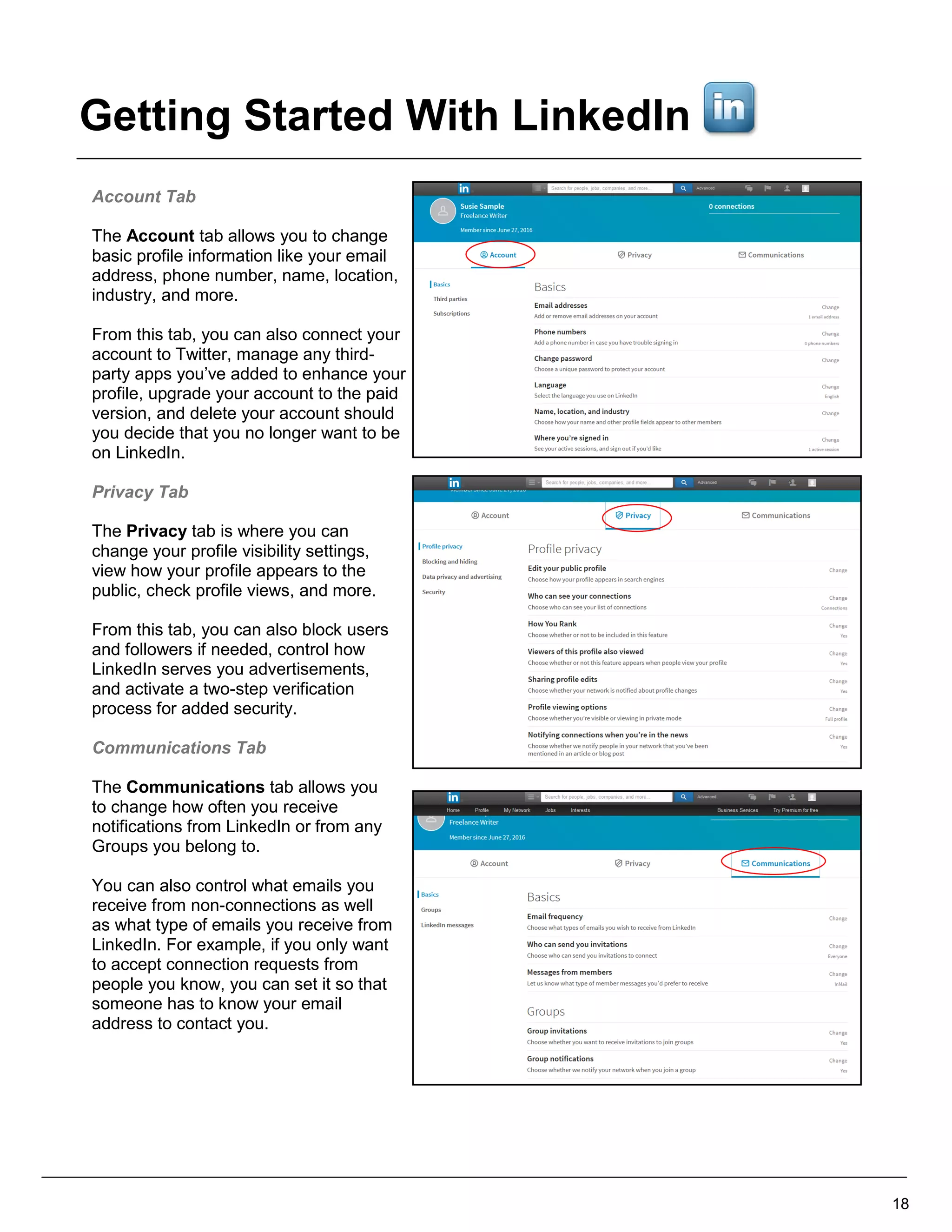 Account Tab
The Account tab allows you to change
basic profile information like your email
address, phone number, name, location,
industry, and more.
From this tab, you can also connect your
account to Twitter, manage any third-
party apps you’ve added to enhance your
profile, upgrade your account to the paid
version, and delete your account should
you decide that you no longer want to be
on LinkedIn.
Privacy Tab
The Privacy tab is where you can
change your profile visibility settings,
view how your profile appears to the
public, check profile views, and more.
From this tab, you can also block users
and followers if needed, control how
LinkedIn serves you advertisements,
and activate a two-step verification
process for added security.
Communications Tab
The Communications tab allows you
to change how often you receive
notifications from LinkedIn or from any
Groups you belong to.
You can also control what emails you
receive from non-connections as well
as what type of emails you receive from
LinkedIn. For example, if you only want
to accept connection requests from
people you know, you can set it so that
someone has to know your email
address to contact you.
18
Getting Started With LinkedIn
 