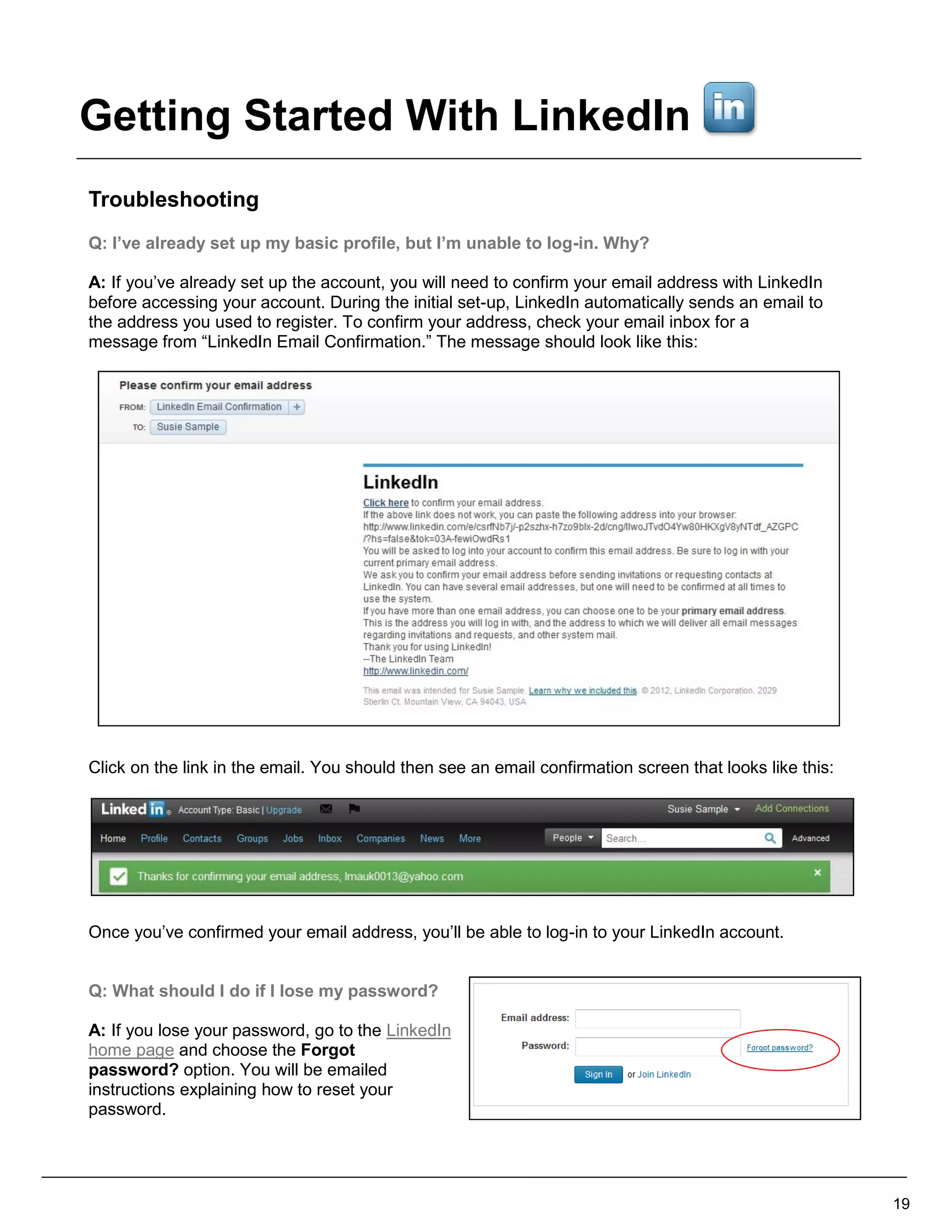 Troubleshooting
Q: I’ve already set up my basic profile, but I’m unable to log-in. Why?
A: If you’ve already set up the account, you will need to confirm your email address with LinkedIn
before accessing your account. During the initial set-up, LinkedIn automatically sends an email to
the address you used to register. To confirm your address, check your email inbox for a
message from “LinkedIn Email Confirmation.” The message should look like this:
Click on the link in the email. You should then see an email confirmation screen that looks like this:
Once you’ve confirmed your email address, you’ll be able to log-in to your LinkedIn account.
Q: What should I do if I lose my password?
A: If you lose your password, go to the LinkedIn
home page and choose the Forgot
password? option. You will be emailed
instructions explaining how to reset your
password.
19
Getting Started With LinkedIn
 