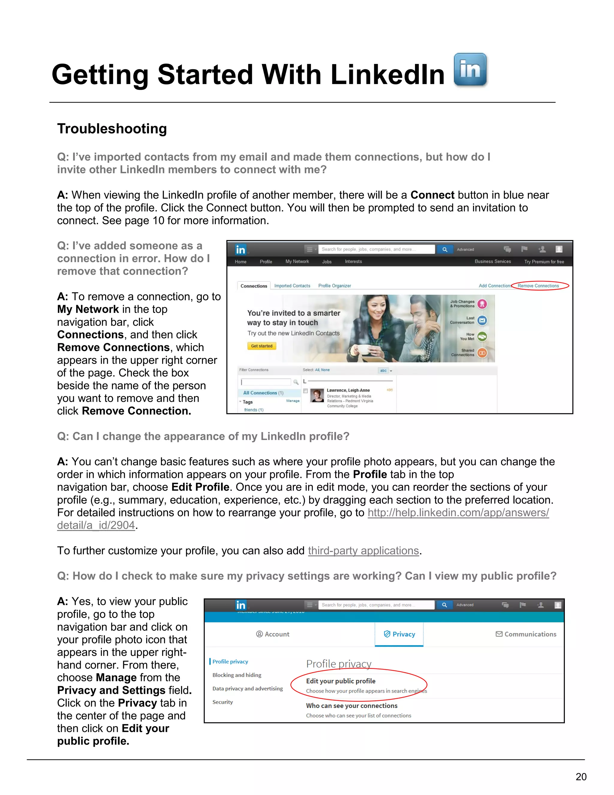 Troubleshooting
Q: I’ve imported contacts from my email and made them connections, but how do I
invite other LinkedIn members to connect with me?
A: When viewing the LinkedIn profile of another member, there will be a Connect button in blue near
the top of the profile. Click the Connect button. You will then be prompted to send an invitation to
connect. See page 10 for more information.
Q: I’ve added someone as a
connection in error. How do I
remove that connection?
A: To remove a connection, go to
My Network in the top
navigation bar, click
Connections, and then click
Remove Connections, which
appears in the upper right corner
of the page. Check the box
beside the name of the person
you want to remove and then
click Remove Connection.
Q: Can I change the appearance of my LinkedIn profile?
A: You can’t change basic features such as where your profile photo appears, but you can change the
order in which information appears on your profile. From the Profile tab in the top
navigation bar, choose Edit Profile. Once you are in edit mode, you can reorder the sections of your
profile (e.g., summary, education, experience, etc.) by dragging each section to the preferred location.
For detailed instructions on how to rearrange your profile, go to http://help.linkedin.com/app/answers/
detail/a_id/2904.
To further customize your profile, you can also add third-party applications.
Q: How do I check to make sure my privacy settings are working? Can I view my public profile?
A: Yes, to view your public
profile, go to the top
navigation bar and click on
your profile photo icon that
appears in the upper right-
hand corner. From there,
choose Manage from the
Privacy and Settings field.
Click on the Privacy tab in
the center of the page and
then click on Edit your
public profile.
20
Getting Started With LinkedIn
 