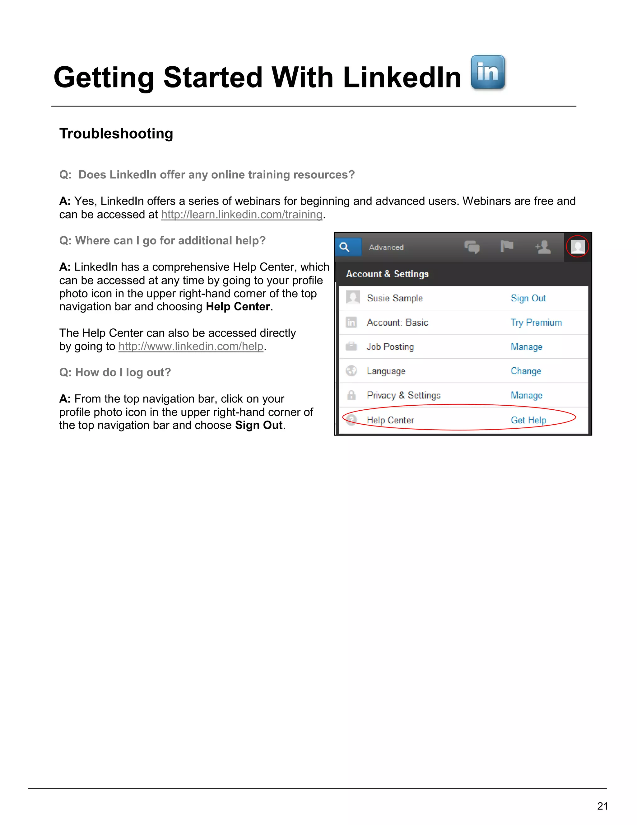 Troubleshooting
Q: Does LinkedIn offer any online training resources?
A: Yes, LinkedIn offers a series of webinars for beginning and advanced users. Webinars are free and
can be accessed at http://learn.linkedin.com/training.
Q: Where can I go for additional help?
A: LinkedIn has a comprehensive Help Center, which
can be accessed at any time by going to your profile
photo icon in the upper right-hand corner of the top
navigation bar and choosing Help Center.
The Help Center can also be accessed directly
by going to http://www.linkedin.com/help.
Q: How do I log out?
A: From the top navigation bar, click on your
profile photo icon in the upper right-hand corner of
the top navigation bar and choose Sign Out.
21
Getting Started With LinkedIn
 