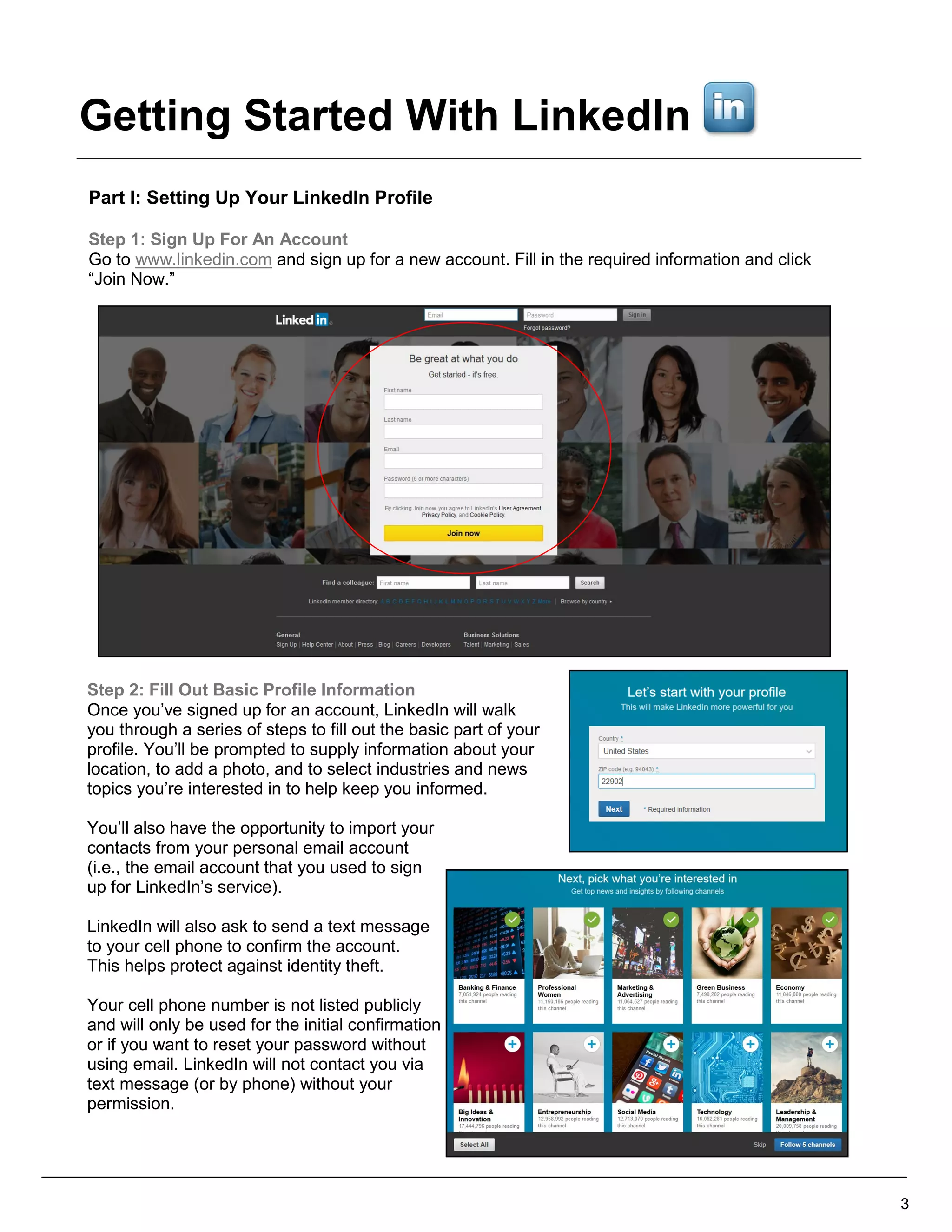 Part I: Setting Up Your LinkedIn Profile
Step 1: Sign Up For An Account
Go to www.linkedin.com and sign up for a new account. Fill in the required information and click
“Join Now.”
Step 2: Fill Out Basic Profile Information
Once you’ve signed up for an account, LinkedIn will walk
you through a series of steps to fill out the basic part of your
profile. You’ll be prompted to supply information about your
location, to add a photo, and to select industries and news
topics you’re interested in to help keep you informed.
You’ll also have the opportunity to import your
contacts from your personal email account
(i.e., the email account that you used to sign
up for LinkedIn’s service).
LinkedIn will also ask to send a text message
to your cell phone to confirm the account.
This helps protect against identity theft.
Your cell phone number is not listed publicly
and will only be used for the initial confirmation
or if you want to reset your password without
using email. LinkedIn will not contact you via
text message (or by phone) without your
permission.
3
Getting Started With LinkedIn
 