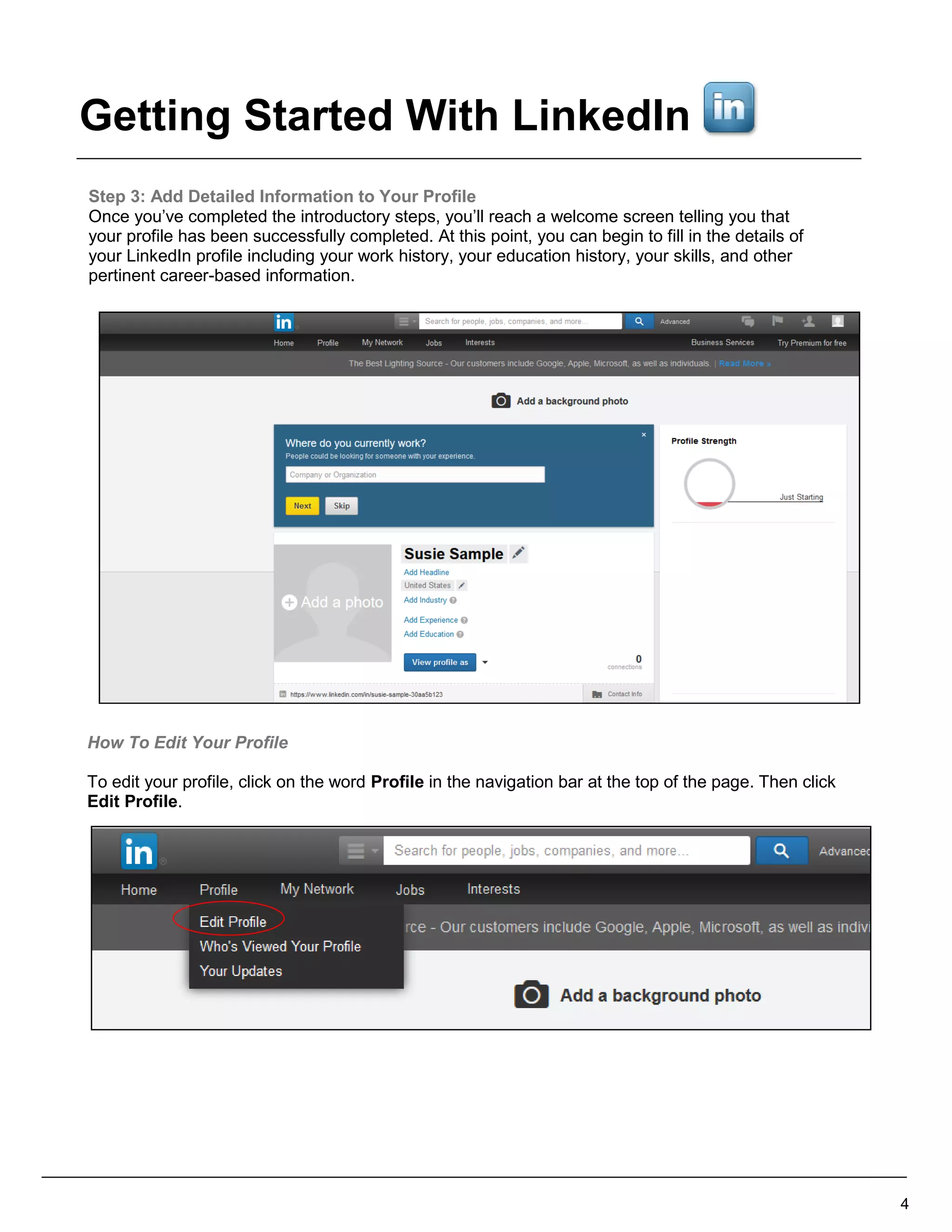 Step 3: Add Detailed Information to Your Profile
Once you’ve completed the introductory steps, you’ll reach a welcome screen telling you that
your profile has been successfully completed. At this point, you can begin to fill in the details of
your LinkedIn profile including your work history, your education history, your skills, and other
pertinent career-based information.
How To Edit Your Profile
To edit your profile, click on the word Profile in the navigation bar at the top of the page. Then click
Edit Profile.
4
Getting Started With LinkedIn
 