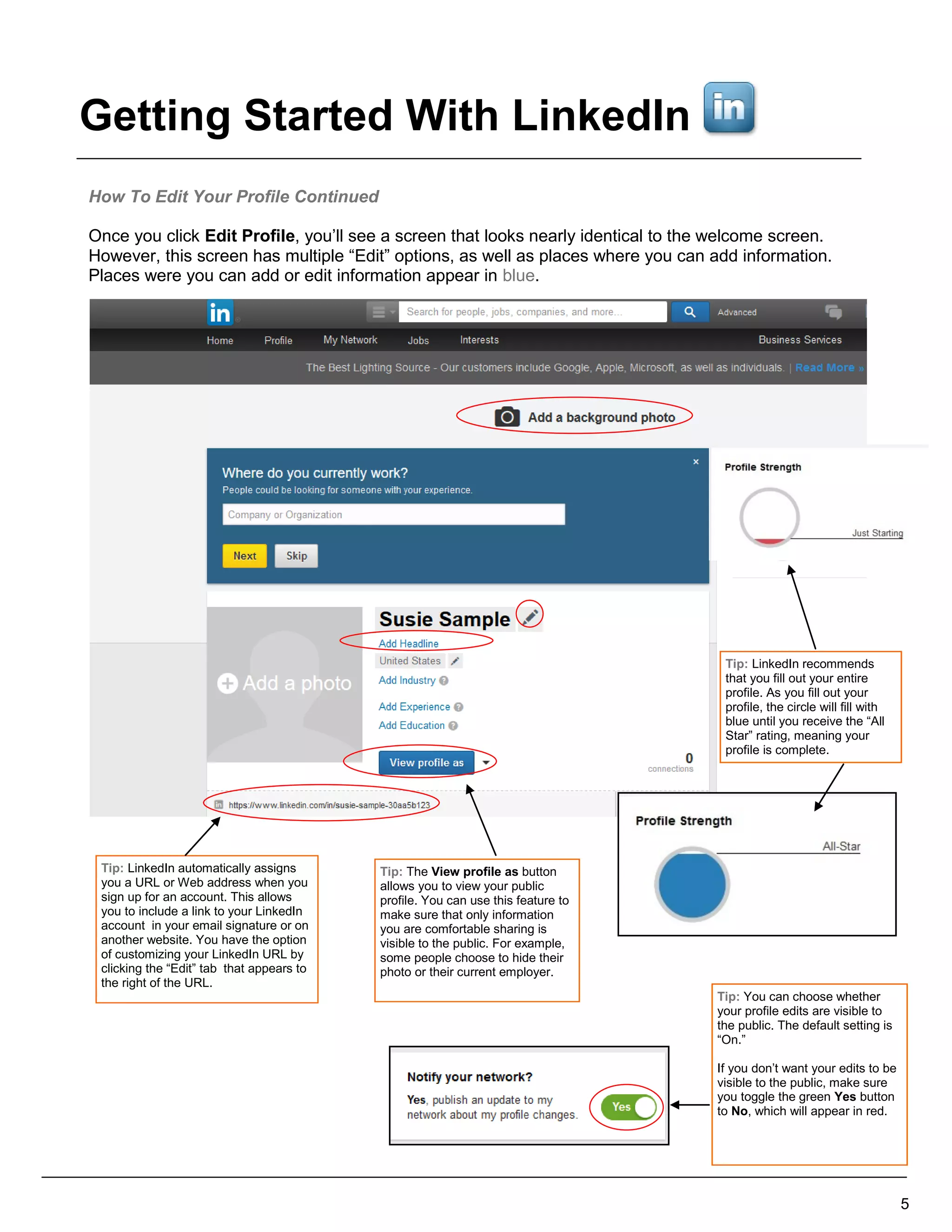 How To Edit Your Profile Continued
Once you click Edit Profile, you’ll see a screen that looks nearly identical to the welcome screen.
However, this screen has multiple “Edit” options, as well as places where you can add information.
Places were you can add or edit information appear in blue.
Tip: LinkedIn recommends
that you fill out your entire
profile. As you fill out your
profile, the circle will fill with
blue until you receive the “All
Star” rating, meaning your
profile is complete.
Tip: LinkedIn automatically assigns
you a URL or Web address when you
sign up for an account. This allows
you to include a link to your LinkedIn
account in your email signature or on
another website. You have the option
of customizing your LinkedIn URL by
clicking the “Edit” tab that appears to
the right of the URL.
5
Tip: You can choose whether
your profile edits are visible to
the public. The default setting is
“On.”
If you don’t want your edits to be
visible to the public, make sure
you toggle the green Yes button
to No, which will appear in red.
Tip: The View profile as button
allows you to view your public
profile. You can use this feature to
make sure that only information
you are comfortable sharing is
visible to the public. For example,
some people choose to hide their
photo or their current employer.
Getting Started With LinkedIn
 