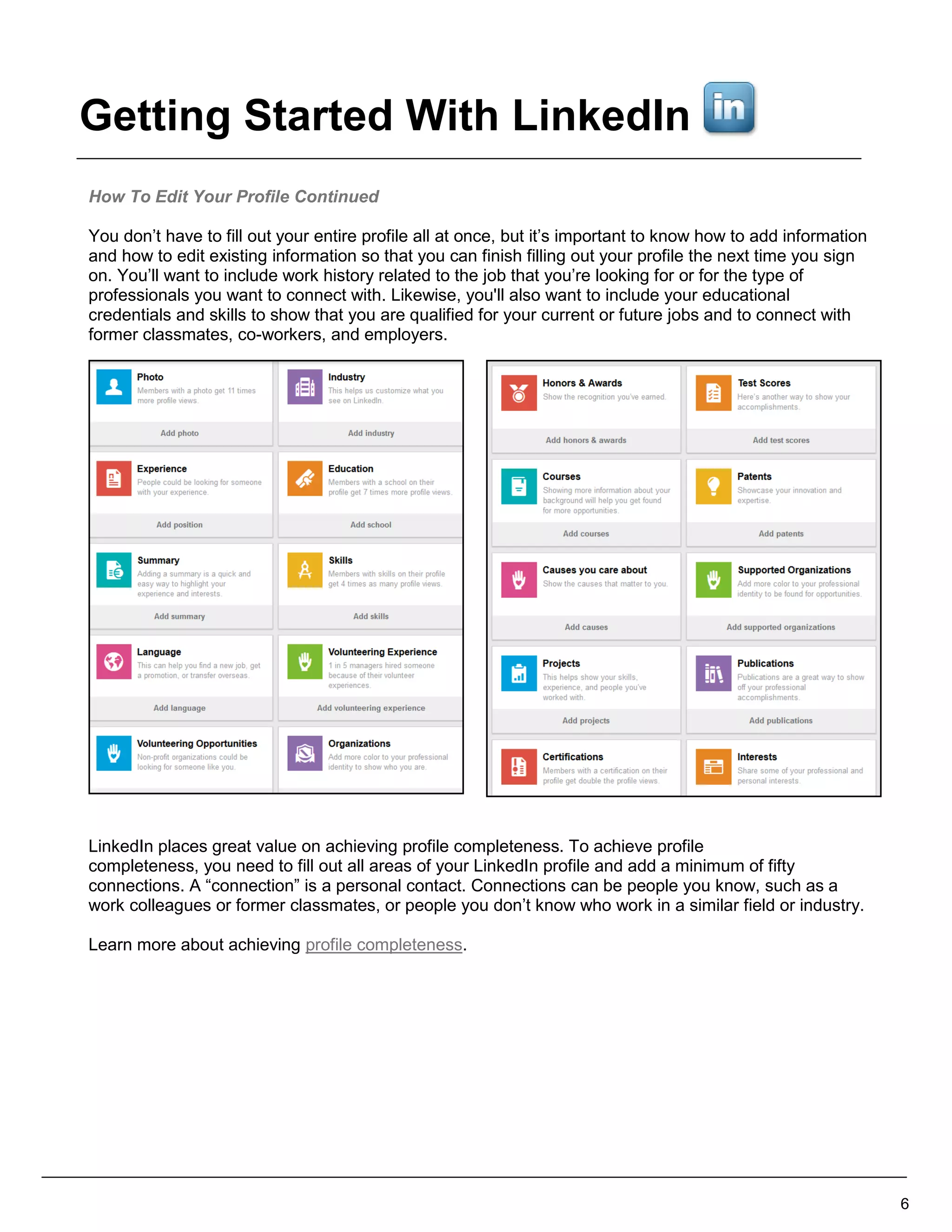 How To Edit Your Profile Continued
You don’t have to fill out your entire profile all at once, but it’s important to know how to add information
and how to edit existing information so that you can finish filling out your profile the next time you sign
on. You’ll want to include work history related to the job that you’re looking for or for the type of
professionals you want to connect with. Likewise, you'll also want to include your educational
credentials and skills to show that you are qualified for your current or future jobs and to connect with
former classmates, co-workers, and employers.
LinkedIn places great value on achieving profile completeness. To achieve profile
completeness, you need to fill out all areas of your LinkedIn profile and add a minimum of fifty
connections. A “connection” is a personal contact. Connections can be people you know, such as a
work colleagues or former classmates, or people you don’t know who work in a similar field or industry.
Learn more about achieving profile completeness.
6
Getting Started With LinkedIn
 