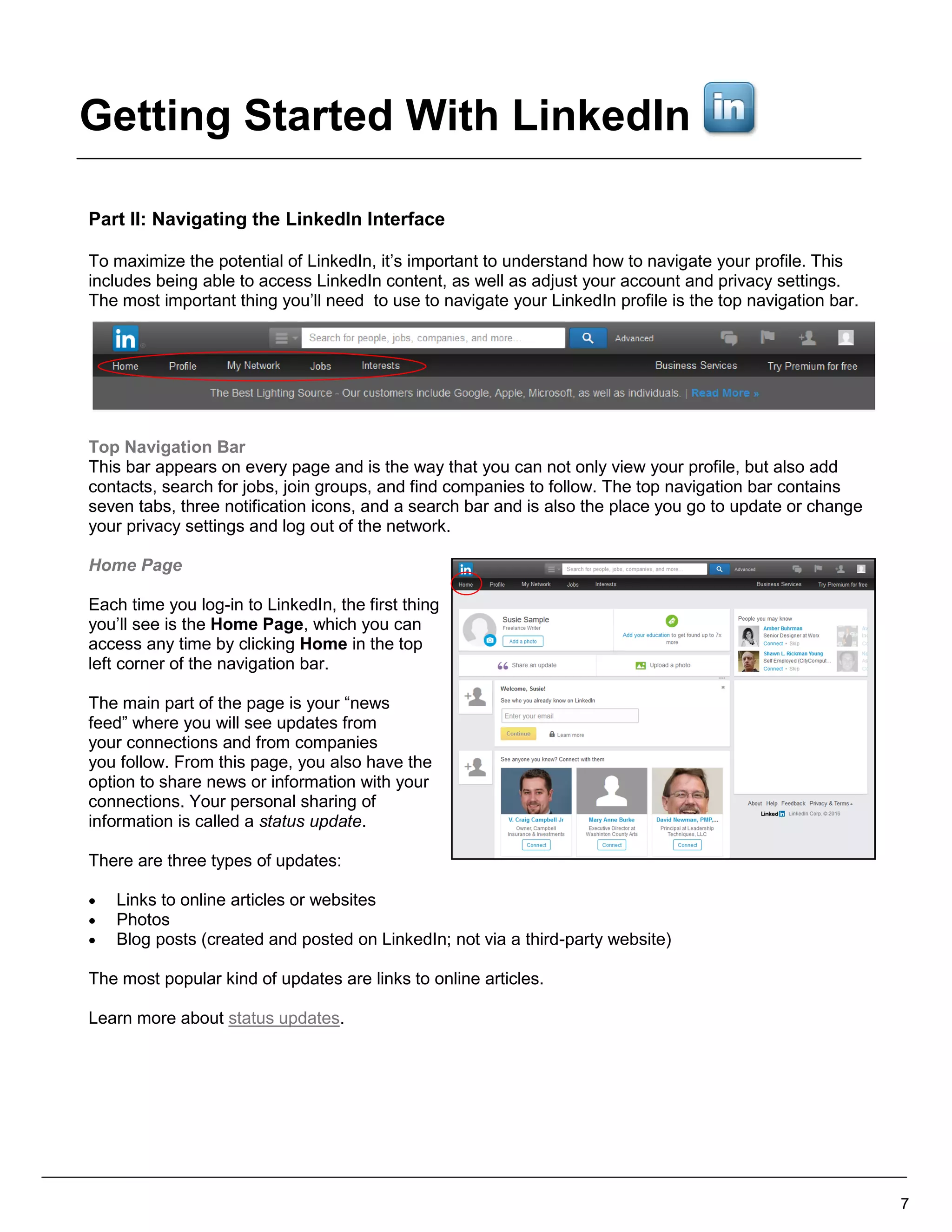 Part II: Navigating the LinkedIn Interface
To maximize the potential of LinkedIn, it’s important to understand how to navigate your profile. This
includes being able to access LinkedIn content, as well as adjust your account and privacy settings.
The most important thing you’ll need to use to navigate your LinkedIn profile is the top navigation bar.
Top Navigation Bar
This bar appears on every page and is the way that you can not only view your profile, but also add
contacts, search for jobs, join groups, and find companies to follow. The top navigation bar contains
seven tabs, three notification icons, and a search bar and is also the place you go to update or change
your privacy settings and log out of the network.
Home Page
Each time you log-in to LinkedIn, the first thing
you’ll see is the Home Page, which you can
access any time by clicking Home in the top
left corner of the navigation bar.
The main part of the page is your “news
feed” where you will see updates from
your connections and from companies
you follow. From this page, you also have the
option to share news or information with your
connections. Your personal sharing of
information is called a status update.
There are three types of updates:
 Links to online articles or websites
 Photos
 Blog posts (created and posted on LinkedIn; not via a third-party website)
The most popular kind of updates are links to online articles.
Learn more about status updates.
7
Getting Started With LinkedIn
 