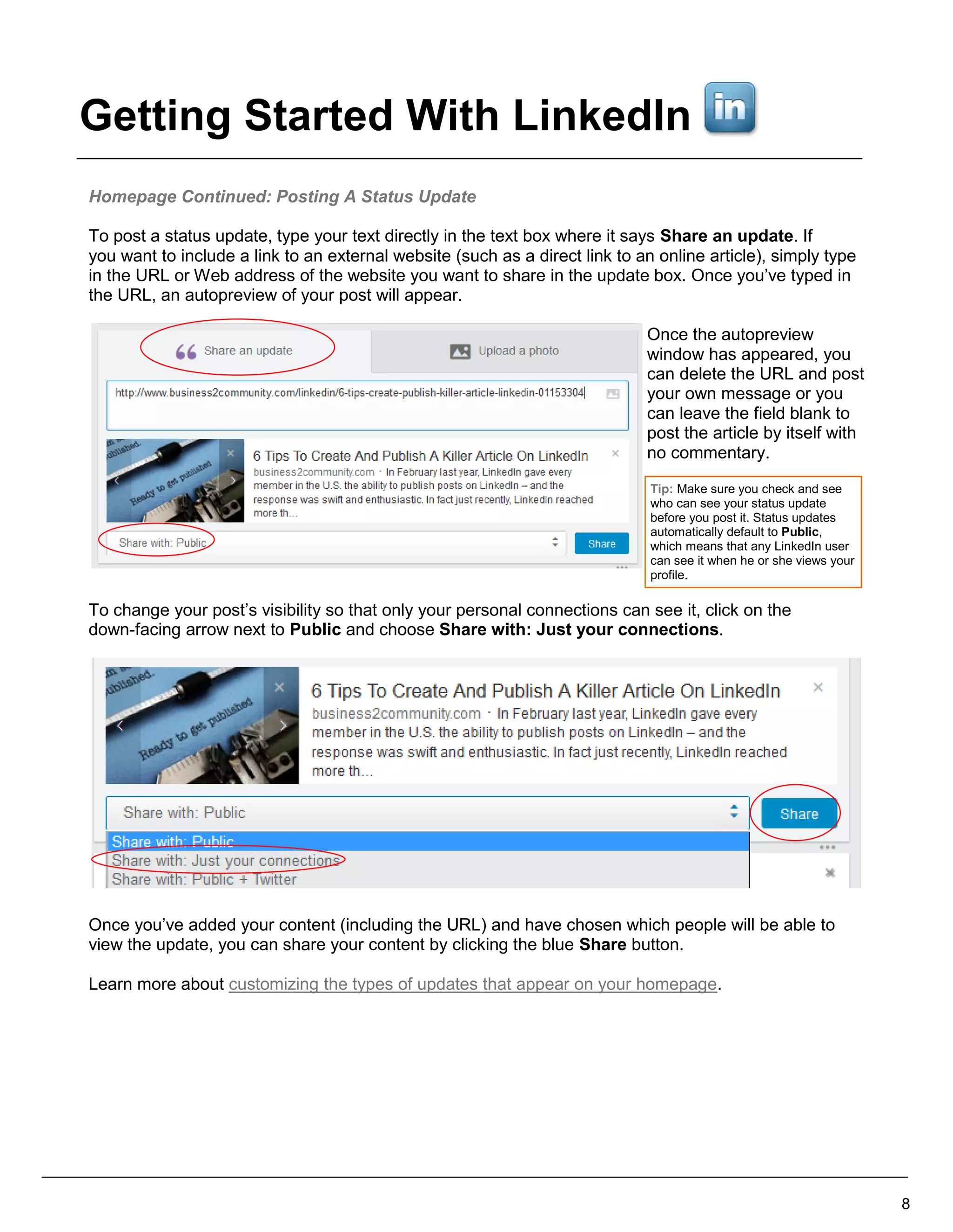 Homepage Continued: Posting A Status Update
To post a status update, type your text directly in the text box where it says Share an update. If
you want to include a link to an external website (such as a direct link to an online article), simply type
in the URL or Web address of the website you want to share in the update box. Once you’ve typed in
the URL, an autopreview of your post will appear.
Once the autopreview
window has appeared, you
can delete the URL and post
your own message or you
can leave the field blank to
post the article by itself with
no commentary.
To change your post’s visibility so that only your personal connections can see it, click on the
down-facing arrow next to Public and choose Share with: Just your connections.
Once you’ve added your content (including the URL) and have chosen which people will be able to
view the update, you can share your content by clicking the blue Share button.
Learn more about customizing the types of updates that appear on your homepage.
8
Tip: Make sure you check and see
who can see your status update
before you post it. Status updates
automatically default to Public,
which means that any LinkedIn user
can see it when he or she views your
profile.
Getting Started With LinkedIn
 