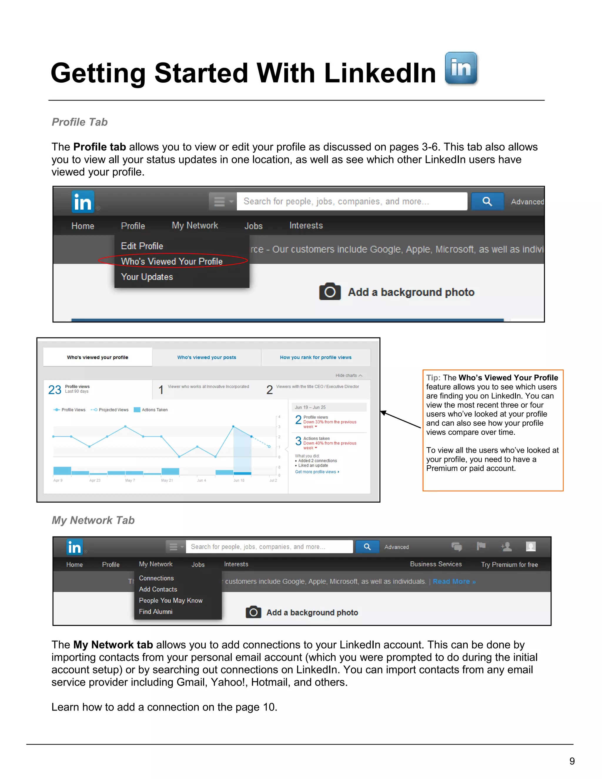 Profile Tab
The Profile tab allows you to view or edit your profile as discussed on pages 3-6. This tab also allows
you to view all your status updates in one location, as well as see which other LinkedIn users have
viewed your profile.
My Network Tab
The My Network tab allows you to add connections to your LinkedIn account. This can be done by
importing contacts from your personal email account (which you were prompted to do during the initial
account setup) or by searching out connections on LinkedIn. You can import contacts from any email
service provider including Gmail, Yahoo!, Hotmail, and others.
Learn how to add a connection on the page 10.
9
Tip: The Who’s Viewed Your Profile
feature allows you to see which users
are finding you on LinkedIn. You can
view the most recent three or four
users who’ve looked at your profile
and can also see how your profile
views compare over time.
To view all the users who’ve looked at
your profile, you need to have a
Premium or paid account.
Getting Started With LinkedIn
 