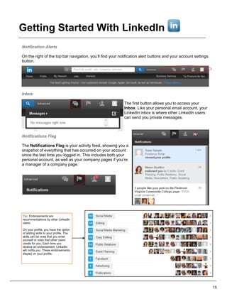 Notification Alerts
On the right of the top bar navigation, you’ll find your notification alert buttons and your account settings
button.
Inbox
The first button allows you to access your
Inbox. Like your personal email account, your
LinkedIn inbox is where other LinkedIn users
can send you private messages.
Notifications Flag
The Notifications Flag is your activity feed, showing you a
snapshot of everything that has occurred on your account
since the last time you logged in. This includes both your
personal account, as well as your company pages if you’re
a manager of a company page.
15
Tip: Endorsements are
recommendations by other LinkedIn
users.
On your profile, you have the option
of adding skills to your profile. The
skills can be ones that you enter
yourself or ones that other users
create for you. Each time you
receive an endorsement, LinkedIn
will notify you. These endorsements
display on your profile.
Getting Started With LinkedIn
 