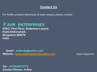 Contact Us
For further product references & sales enquiry please contact,
AVIK ENTERPRISES
57B/3, First Floor, Nadamma Layout,
Kodichikkanahalli,
Bangalore-560076
India.
Email : avikentp@yahoo.com
Website : www.avikenterprises.webs.com (Open Hyperlink)
Tel.: +919845870770
Contact Person: A.Roy
 