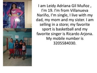 I am Leidy Adriana Gil Muñoz , 
I'm 19. I'm from Villanueva 
Nariño, I‘m single, I live with my 
dad, my mom and my sister. I am 
selling in a store; my favorite 
sport is basketball and my 
favorite singer is Ricardo Arjona. 
My mobile number is 
3205584030. 
 