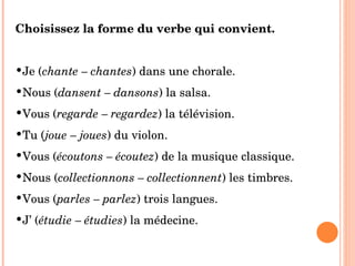 Choisissez la forme du verbe qui convient. Je ( chante – chantes ) dans une chorale. Nous ( dansent – dansons ) la salsa. Vous ( regarde – regardez ) la télévision. Tu ( joue – joues ) du violon. Vous ( écoutons – écoutez ) de la musique classique. Nous ( collectionnons – collectionnent ) les timbres. Vous ( parles – parlez ) trois langues. J’ ( étudie – étudies ) la médecine. 