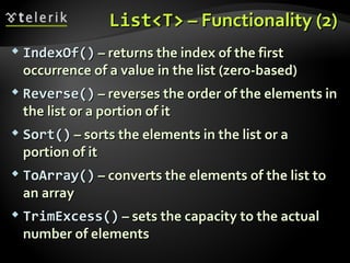 List<T>List<T> – Functionality (2)– Functionality (2)
 IndexOf()IndexOf() – returns the index of the first– returns the index of the first
occurrence of a valueoccurrence of a value in the listin the list ((zero-basedzero-based))
 Reverse()Reverse() – reverses the order of the elements in– reverses the order of the elements in
the list or a portion of itthe list or a portion of it
 Sort()Sort() – sorts the elements in the list or a– sorts the elements in the list or a
portion of itportion of it
 ToArray()ToArray() – converts the elements of the list to– converts the elements of the list to
an arrayan array
 TrimExcess()TrimExcess() – sets the capacity to the actual– sets the capacity to the actual
number of elementsnumber of elements
 