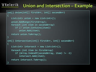 Union and Intersection – ExampleUnion and Intersection – Example
int[] Union(int[] firstArr, int[] secondArr)int[] Union(int[] firstArr, int[] secondArr)
{{
List<int> union = new List<int>();List<int> union = new List<int>();
union.AddRange(firstArray);union.AddRange(firstArray);
foreach (int item in secondArray)foreach (int item in secondArray)
if (! union.Contains(item))if (! union.Contains(item))
union.Add(item);union.Add(item);
return union.ToArray();return union.ToArray();
}}
int[] Intersection(int[] firstArr, int[] secondArr)int[] Intersection(int[] firstArr, int[] secondArr)
{{
List<int> intersect = new List<int>();List<int> intersect = new List<int>();
foreach (int item in firstArray)foreach (int item in firstArray)
if (Array.IndexOf(secondArray, item) != -1)if (Array.IndexOf(secondArray, item) != -1)
intersect.Add(item);intersect.Add(item);
return intersect.ToArray();return intersect.ToArray();
}}
 