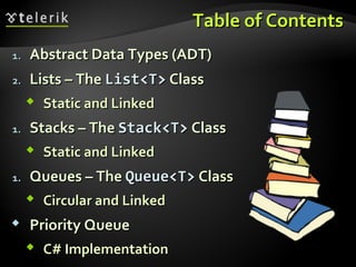 Table of ContentsTable of Contents
1.1. Abstract Data Types (ADT)Abstract Data Types (ADT)
2.2. Lists – TheLists – The ListList<T><T> ClassClass
 Static and LinkedStatic and Linked
1.1. Stacks – TheStacks – The Stack<T>Stack<T> ClassClass
 Static and LinkedStatic and Linked
1.1. Queues – TheQueues – The Queue<T>Queue<T> ClassClass
 Circular and LinkedCircular and Linked
 Priority QueuePriority Queue
 C# ImplementationC# Implementation
 