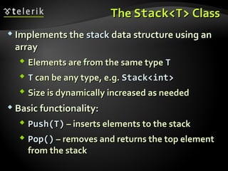 TheThe Stack<T>Stack<T> ClassClass
 Implements theImplements the stackstack data structure using andata structure using an
arrayarray
 Elements are from the same typeElements are from the same type TT
 TT can be any type, e.g.can be any type, e.g. Stack<int>Stack<int>
 Size is dynamically increased as neededSize is dynamically increased as needed
 Basic functionality:Basic functionality:
 Push(T)Push(T) – inserts elements to the stack– inserts elements to the stack
 Pop()Pop() – removes and returns the top element– removes and returns the top element
from the stackfrom the stack
 