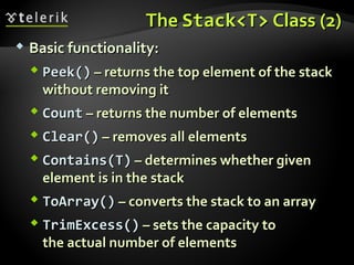TheThe Stack<T>Stack<T> Class (2)Class (2)
 Basic functionality:Basic functionality:
 Peek()Peek() – returns the top element of the stack– returns the top element of the stack
without removing itwithout removing it
 CountCount – returns the number of elements– returns the number of elements
 Clear()Clear() – removes all elements– removes all elements
 Contains(T)Contains(T) – determines whether given– determines whether given
element is in the stackelement is in the stack
 ToArray()ToArray() – converts the stack to an array– converts the stack to an array
 TrimExcess()TrimExcess() – sets the capacity to– sets the capacity to
the actual number of elementsthe actual number of elements
 