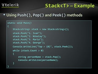 Stack<T>Stack<T> – Example– Example
 UsingUsing Push()Push(),, Pop()Pop() andand Peek()Peek() methodsmethods
static void Main()static void Main()
{{
Stack<string> stack = new Stack<string>();Stack<string> stack = new Stack<string>();
stack.Push("1. Ivan");stack.Push("1. Ivan");
stack.Push("2. Nikolay");stack.Push("2. Nikolay");
stack.Push("3. Maria");stack.Push("3. Maria");
stack.Push("4. George");stack.Push("4. George");
Console.WriteLine("Top = {0}", stack.Peek());Console.WriteLine("Top = {0}", stack.Peek());
while (stack.Count > 0)while (stack.Count > 0)
{{
string personName = stack.Pop();string personName = stack.Pop();
Console.WriteLine(personName);Console.WriteLine(personName);
}}
}}
 