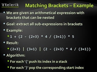 Matching Brackets – ExampleMatching Brackets – Example
 We are given an arithmetical expression withWe are given an arithmetical expression with
brackets that can be nestedbrackets that can be nested
 Goal: extract all sub-expressions in bracketsGoal: extract all sub-expressions in brackets
 Example:Example:
 1 + (2 - (2+3) * 4 / (3+1)) * 51 + (2 - (2+3) * 4 / (3+1)) * 5
 Result:Result:
 (2+3)(2+3) || (3+1)(3+1) || (2 - (2+3) * 4 / (3+1))(2 - (2+3) * 4 / (3+1))
 Algorithm:Algorithm:
 For each 'For each '((' push its index in a stack' push its index in a stack
 For each 'For each '))' pop the corresponding start index' pop the corresponding start index
 