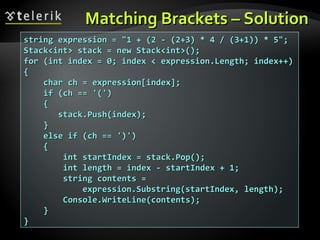 Matching Brackets – SolutionMatching Brackets – Solution
string expression = "1 + (2 - (2+3) * 4 / (3+1)) * 5";string expression = "1 + (2 - (2+3) * 4 / (3+1)) * 5";
Stack<int> stack = new Stack<int>();Stack<int> stack = new Stack<int>();
for (int index = 0; index < expression.Length; index++)for (int index = 0; index < expression.Length; index++)
{{
char ch = expression[index];char ch = expression[index];
if (ch == '(')if (ch == '(')
{{
stack.Push(index);stack.Push(index);
}}
else if (ch == ')')else if (ch == ')')
{{
int startIndex = stack.Pop();int startIndex = stack.Pop();
int length = index - startIndex + 1;int length = index - startIndex + 1;
string contents =string contents =
expression.Substring(startIndex, length);expression.Substring(startIndex, length);
Console.WriteLine(contents);Console.WriteLine(contents);
}}
}}
 