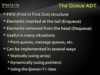 The Queue ADTThe Queue ADT
 FIFO (First In First Out) structureFIFO (First In First Out) structure
 Elements inserted at the tail (Enqueue)Elements inserted at the tail (Enqueue)
 Elements removed from the head (Elements removed from the head (DequeueDequeue))
 Useful in many situationsUseful in many situations
Print queues, message queues, etc.Print queues, message queues, etc.
 Can be implemented in several waysCan be implemented in several ways
Statically (using array)Statically (using array)
Dynamically (using pointers)Dynamically (using pointers)
Using theUsing the Queue<T>Queue<T> classclass
 
