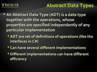 Abstract Data TypesAbstract Data Types
 An Abstract Data Type (ADT) is a data typeAn Abstract Data Type (ADT) is a data type
together with the operations, whosetogether with the operations, whose
properties are specified independently of anyproperties are specified independently of any
particular implementationparticular implementation
ADT are set of definitions of operations (like theADT are set of definitions of operations (like the
interfaces in C#)interfaces in C#)
Can have several different implementationsCan have several different implementations
Different implementations can have differentDifferent implementations can have different
efficiencyefficiency
 