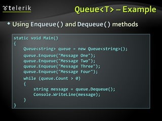 Queue<T>Queue<T> –– ExampleExample
 UsingUsing Enqueue()Enqueue() andand Dequeue()Dequeue() methodsmethods
static void Main()static void Main()
{{
Queue<string> queue = new Queue<string>();Queue<string> queue = new Queue<string>();
queue.Enqueue("Message One");queue.Enqueue("Message One");
queue.Enqueue("Message Two");queue.Enqueue("Message Two");
queue.Enqueue("Message Three");queue.Enqueue("Message Three");
queue.Enqueue("Message Four");queue.Enqueue("Message Four");
while (queue.Count > 0)while (queue.Count > 0)
{{
string message = queue.Dequeue();string message = queue.Dequeue();
Console.WriteLine(message);Console.WriteLine(message);
}}
}}
 