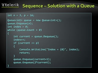Sequence – Solution with a QueueSequence – Solution with a Queue
int n = 3, p = 16;int n = 3, p = 16;
Queue<int> queue = new Queue<int>();Queue<int> queue = new Queue<int>();
queue.Enqueue(n);queue.Enqueue(n);
int index = 0;int index = 0;
while (queue.Count > 0)while (queue.Count > 0)
{{
int current = queue.Dequeue();int current = queue.Dequeue();
index++;index++;
if (current == p)if (current == p)
{{
Console.WriteLine("Index = {0}", index);Console.WriteLine("Index = {0}", index);
return;return;
}}
queue.Enqueue(current+1);queue.Enqueue(current+1);
queue.Enqueue(2*current);queue.Enqueue(2*current);
}}
 