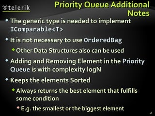 Priority Queue AdditionalPriority Queue Additional
NotesNotes
 The generic type is needed to implementThe generic type is needed to implement
IComparable<T>IComparable<T>
 It is not necessary to useIt is not necessary to use OrderedBagOrderedBag
Other Data Structures also can be usedOther Data Structures also can be used
 Adding and Removing Element in theAdding and Removing Element in the PriorityPriority
QueueQueue is with complexity logNis with complexity logN
 Keeps the elements SortedKeeps the elements Sorted
Always returns the best element that fulfillsAlways returns the best element that fulfills
some conditionsome condition
 E.g. the smallest or the biggest elementE.g. the smallest or the biggest element
48
 