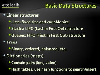 Basic Data StructuresBasic Data Structures
 Linear structuresLinear structures
Lists: fixed size and variable sizeLists: fixed size and variable size
Stacks: LIFO (Last In First Out) structureStacks: LIFO (Last In First Out) structure
Queues: FIFO (First In First Out) structureQueues: FIFO (First In First Out) structure
 TreesTrees
Binary, ordered, balanced, etc.Binary, ordered, balanced, etc.
 Dictionaries (maps)Dictionaries (maps)
Contain pairs (key, value)Contain pairs (key, value)
Hash tables: use hash functions to search/insertHash tables: use hash functions to search/insert
 