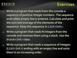 ExercisesExercises
1.1. Write a program that reads from the console aWrite a program that reads from the console a
sequence of positive integer numbers. The sequencesequence of positive integer numbers. The sequence
ends when empty line is entered. Calculate and printends when empty line is entered. Calculate and print
the sum and average of the elements of thethe sum and average of the elements of the
sequence. Keep the sequence insequence. Keep the sequence in List<int>List<int>..
2.2. Write a program that reads N integers from theWrite a program that reads N integers from the
console and reverses them using a stack. Use theconsole and reverses them using a stack. Use the
Stack<int>Stack<int> class.class.
3.3. Write a program that reads a sequence of integersWrite a program that reads a sequence of integers
((List<int>List<int>) ending with an empty line and sorts) ending with an empty line and sorts
them in an increasing order.them in an increasing order.
 