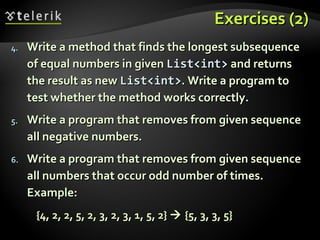 Exercises (2)Exercises (2)
4.4. Write a method that finds the longest subsequenceWrite a method that finds the longest subsequence
of equal numbers in givenof equal numbers in given List<int>List<int> and returnsand returns
the result as newthe result as new List<int>List<int>. Write a program to. Write a program to
test whether the method works correctly.test whether the method works correctly.
5.5. Write a program that removes from given sequenceWrite a program that removes from given sequence
all negative numbers.all negative numbers.
6.6. Write a program that removes from given sequenceWrite a program that removes from given sequence
all numbers that occur odd number of times.all numbers that occur odd number of times.
Example:Example:
{4, 2, 2, 5, 2, 3, 2, 3, 1, 5, 2}{4, 2, 2, 5, 2, 3, 2, 3, 1, 5, 2}  {5, 3, 3, 5}{5, 3, 3, 5}
 