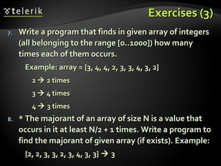 Exercises (3)Exercises (3)
7.7. Write a program that finds in given array of integersWrite a program that finds in given array of integers
(all belonging to the range [0..1000]) how many(all belonging to the range [0..1000]) how many
times each of them occurs.times each of them occurs.
Example: array = {3, 4, 4, 2, 3, 3, 4, 3, 2}Example: array = {3, 4, 4, 2, 3, 3, 4, 3, 2}
22  2 times2 times
33  4 times4 times
44  3 times3 times
8.8. * The majorant of an array of size N is a value that* The majorant of an array of size N is a value that
occurs in it at least N/2 + 1 times. Write a program tooccurs in it at least N/2 + 1 times. Write a program to
find the majorant of given array (if exists). Example:find the majorant of given array (if exists). Example:
{2, 2, 3, 3, 2, 3, 4, 3, 3}{2, 2, 3, 3, 2, 3, 4, 3, 3}  33
 